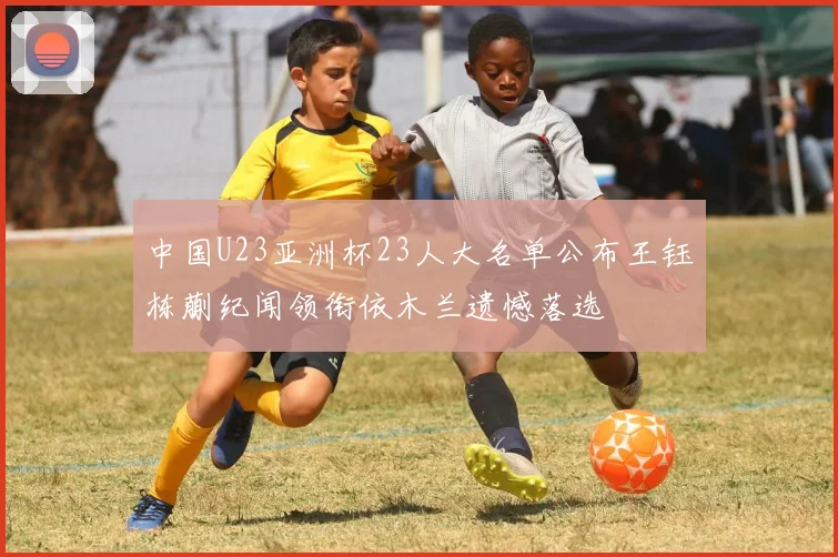 中国U23亚洲杯23人大名单公布王钰栋蒯纪闻领衔依木兰遗憾落选