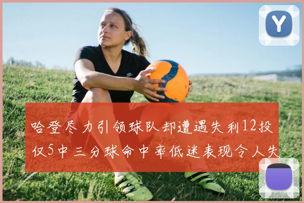 哈登尽力引领球队却遭遇失利12投仅5中三分球命中率低迷表现令人失望