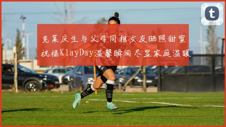 克莱庆生与父母同框女友晒照甜蜜祝福KlayDay温馨瞬间尽显家庭温暖