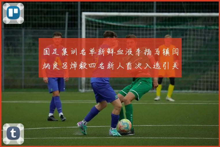 国足集训名单新鲜血液李扬马镇闫炳良吕焯毅四名新人首次入选引关注