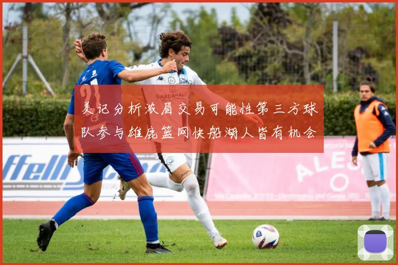 美记分析浓眉交易可能性第三方球队参与雄鹿篮网快船湖人皆有机会