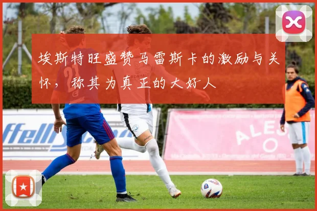 埃斯特旺盛赞马雷斯卡的激励与关怀,称其为真正的大好人