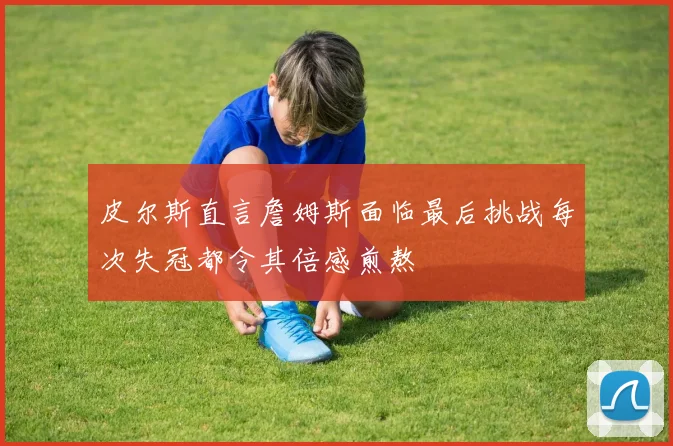 皮尔斯直言詹姆斯面临最后挑战每次失冠都令其倍感煎熬