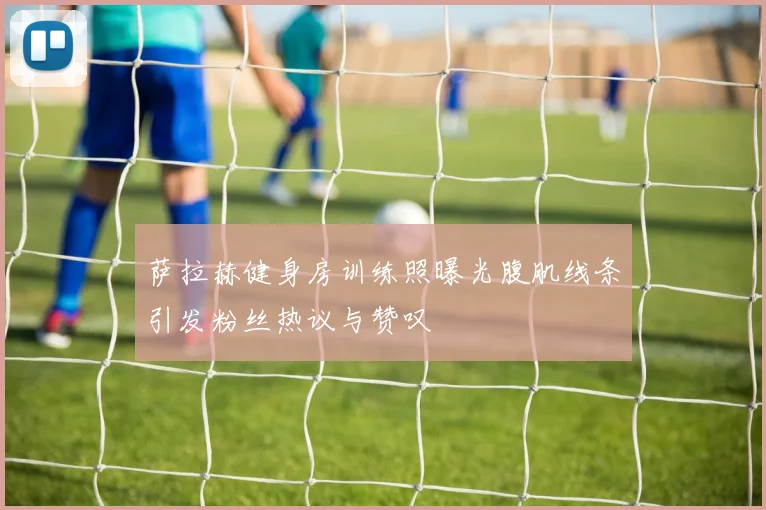 萨拉赫健身房训练照曝光腹肌线条引发粉丝热议与赞叹