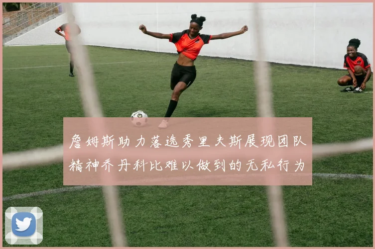 詹姆斯助力落选秀里夫斯展现团队精神乔丹科比难以做到的无私行为