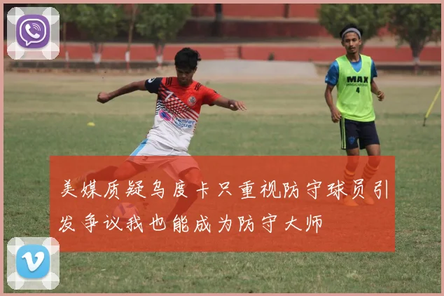 美媒质疑乌度卡只重视防守球员引发争议我也能成为防守大师