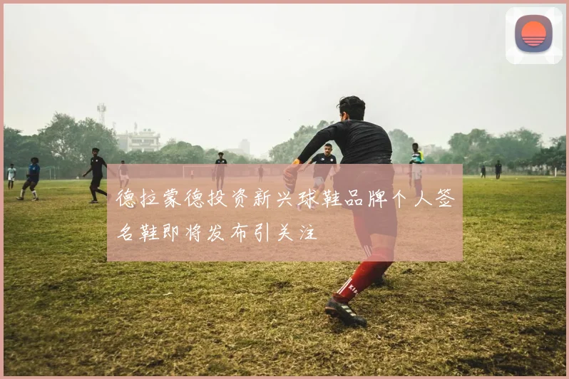 德拉蒙德投资新兴球鞋品牌个人签名鞋即将发布引关注