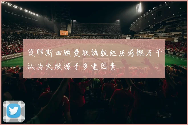 莫耶斯回顾曼联执教经历感慨万千认为失败源于多重因素